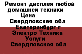 Ремонт дисплея любой домашней техники.  › Цена ­ 15 000 - Свердловская обл., Екатеринбург г. Электро-Техника » Услуги   . Свердловская обл.